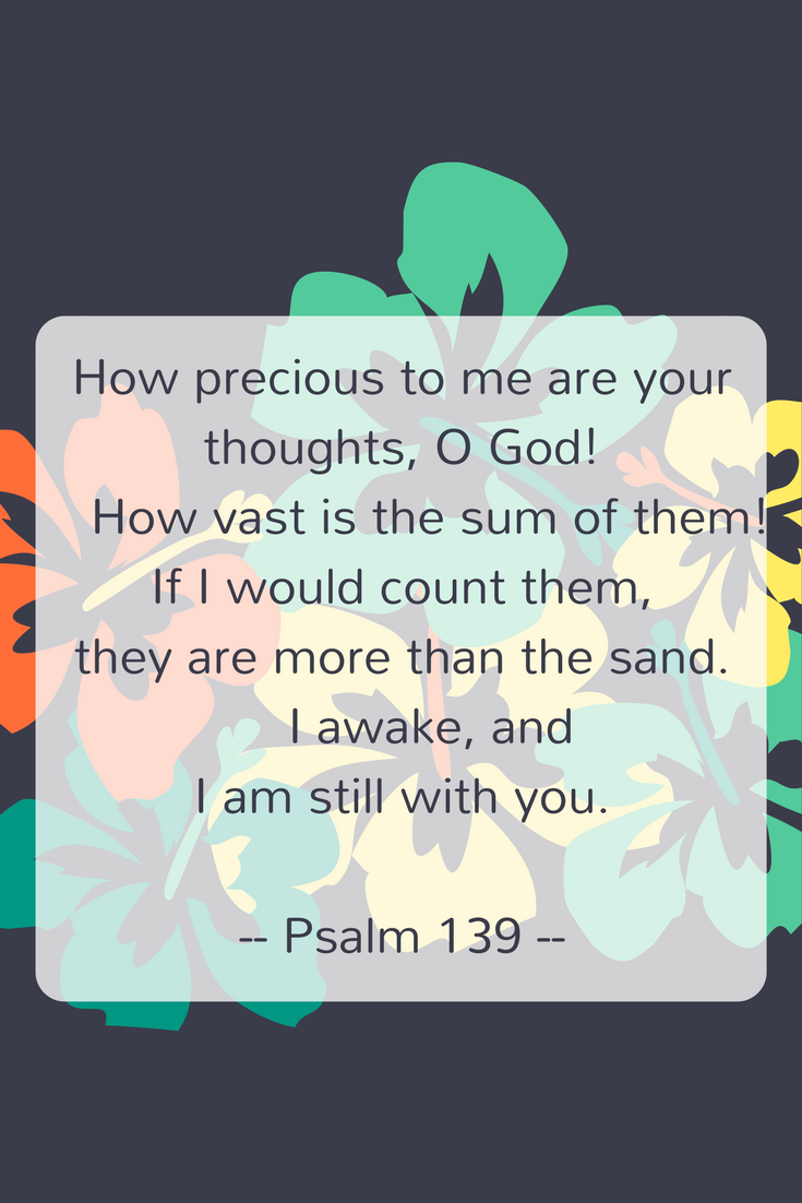 How precious to me are your thoughts, O God! How vast is the sum of them!If I would count them, they are more than the sand. I awake, and I am still with you.